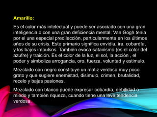 Amarillo:
Es el color más intelectual y puede ser asociado con una gran
inteligencia o con una gran deficiencia mental; Van Gogh tenia
por el una especial predilección, particularmente en los últimos
años de su crisis. Este primario significa envidia, ira, cobardía,
y los bajos impulsos. También evoca satanismo (es el color del
azufre) y traición. Es el color de la luz, el sol, la acción , el
poder y simboliza arrogancia, oro, fuerza, voluntad y estimulo.
Mezclado con negro constituye un matiz verdoso muy poco
grato y que sugiere enemistad, disimulo, crimen, brutalidad,
recelo y bajas pasiones.
Mezclado con blanco puede expresar cobardía, debilidad o
miedo y también riqueza, cuando tiene una leve tendencia
verdosa.
 