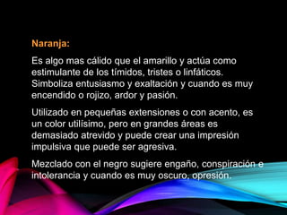 Naranja:
Es algo mas cálido que el amarillo y actúa como
estimulante de los tímidos, tristes o linfáticos.
Simboliza entusiasmo y exaltación y cuando es muy
encendido o rojizo, ardor y pasión.
Utilizado en pequeñas extensiones o con acento, es
un color utilísimo, pero en grandes áreas es
demasiado atrevido y puede crear una impresión
impulsiva que puede ser agresiva.
Mezclado con el negro sugiere engaño, conspiración e
intolerancia y cuando es muy oscuro, opresión.
 
