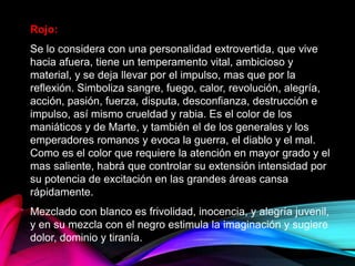 Rojo:
Se lo considera con una personalidad extrovertida, que vive
hacia afuera, tiene un temperamento vital, ambicioso y
material, y se deja llevar por el impulso, mas que por la
reflexión. Simboliza sangre, fuego, calor, revolución, alegría,
acción, pasión, fuerza, disputa, desconfianza, destrucción e
impulso, así mismo crueldad y rabia. Es el color de los
maniáticos y de Marte, y también el de los generales y los
emperadores romanos y evoca la guerra, el diablo y el mal.
Como es el color que requiere la atención en mayor grado y el
mas saliente, habrá que controlar su extensión intensidad por
su potencia de excitación en las grandes áreas cansa
rápidamente.
Mezclado con blanco es frivolidad, inocencia, y alegría juvenil,
y en su mezcla con el negro estimula la imaginación y sugiere
dolor, dominio y tiranía.
 
