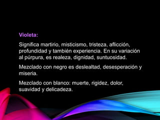 Violeta:
Significa martirio, misticismo, tristeza, aflicción,
profundidad y también experiencia. En su variación
al púrpura, es realeza, dignidad, suntuosidad.
Mezclado con negro es deslealtad, desesperación y
miseria.
Mezclado con blanco: muerte, rigidez, dolor,
suavidad y delicadeza.
 