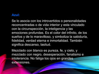 Azul:
Se lo asocia con los introvertidos o personalidades
reconcentradas o de vida interior y esta vinculado
con la circunspección, la inteligencia y las
emociones profundas. Es el color del infinito, de los
sueños y de lo maravilloso, y simboliza la sabiduría,
fidelidad, verdad eterna e inmortalidad. También
significa descanso, lasitud.
Mezclado con blanco es pureza, fe, y cielo, y
mezclado con negro, desesperación, fanatismo e
intolerancia. No fatiga los ojos en grandes
extensiones.
 