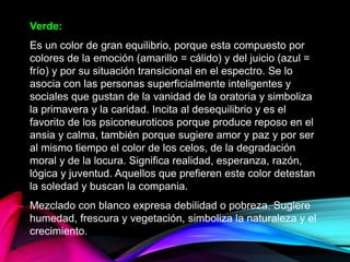 Verde:
Es un color de gran equilibrio, porque esta compuesto por
colores de la emoción (amarillo = cálido) y del juicio (azul =
frío) y por su situación transicional en el espectro. Se lo
asocia con las personas superficialmente inteligentes y
sociales que gustan de la vanidad de la oratoria y simboliza
la primavera y la caridad. Incita al desequilibrio y es el
favorito de los psiconeuroticos porque produce reposo en el
ansia y calma, también porque sugiere amor y paz y por ser
al mismo tiempo el color de los celos, de la degradación
moral y de la locura. Significa realidad, esperanza, razón,
lógica y juventud. Aquellos que prefieren este color detestan
la soledad y buscan la compania.
Mezclado con blanco expresa debilidad o pobreza. Sugiere
humedad, frescura y vegetación, simboliza la naturaleza y el
crecimiento.
 