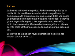 La Luz
La Luz es radiación energética. Radiación energética es la
oscilación de las diferentes ondas electromagnéticas. La
frecuencia es la diferencia entre dos crestas. Ellas van desde
una fracción de un nanómetro hasta mil kilómetros: los rayos
gama, rayos alfa, rayos x, luz, rayos de calor, televisión,
radio, fuerza eléctrica. Cada radiación energética en el área
de 400 hasta 700 nanómetros se llama Luz, porque creemos
ver.
Los rayos de la Luz son rayos energéticos incoloros. No
existen colores en la Luz.
 