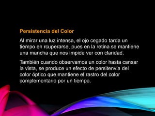 Persistencia del Color
Al mirar una luz intensa, el ojo cegado tarda un
tiempo en rcuperarse, pues en la retina se mantiene
una mancha que nos impide ver con claridad.
También cuando observamos un color hasta cansar
la vista, se produce un efecto de persitenvia del
color óptico que mantiene el rastro del color
complementario por un tiempo.
 