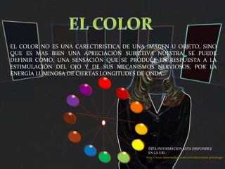 EL COLOR NO ES UNA CARECTIRISTICA DE UNA IMAGEN U OBJETO, SINO QUE ES MAS BIEN UNA APRECIACIÓN SUBJETIVA NUESTRA. SE PUEDE DEFINIR COMO, UNA SENSACIÓN QUE SE PRODUCE EN RESPUESTA A LA ESTIMULACIÓN DEL OJO Y DE SUS MECANISMOS NERVIOSOS, POR LA ENERGÍA LUMINOSA DE CIERTAS LONGITUDES DE ONDA. http://www.desenredate.com/articulos/teoria-psicologia-color.php ESTA INFORMACION ESTA DISPONIBLE EN LA URL: 