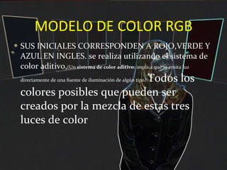 MODELO DE COLOR RGB SUS INICIALES CORRESPONDEN A ROJO,VERDE Y AZUL EN INGLES. se realiza utilizando el sistema de color aditivo, (Un  sistema de color aditivo : implica que se emita luz directamente de una fuente de iluminación de algún tipo)  Todos los colores posibles que pueden ser creados por la mezcla de estas tres luces de color  