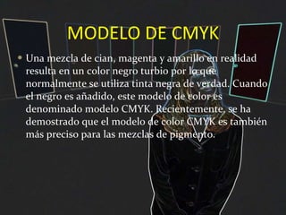 MODELO DE CMYK Una mezcla de cian, magenta y amarillo en realidad resulta en un color negro turbio por lo que normalmente se utiliza tinta negra de verdad. Cuando el negro es añadido, este modelo de color es denominado modelo CMYK. Recientemente, se ha demostrado que el modelo de color CMYK es también más preciso para las mezclas de pigmento. 