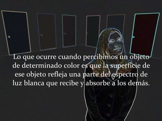 Lo que ocurre cuando percibimos un objeto de determinado color es que la superficie de ese objeto refleja una parte del espectro de luz blanca que recibe y absorbe a los demás. 