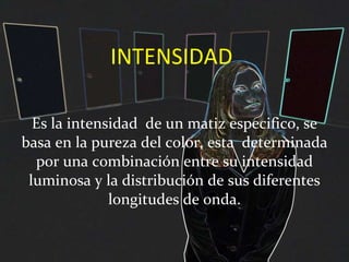 INTENSIDAD Es la intensidad  de un matiz especifico, se basa en la pureza del color, esta  determinada por una combinación entre su intensidad luminosa y la distribución de sus diferentes longitudes de onda. 