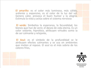 El amarillo: es el color más luminoso, más cálido,
ardiente y expansivo, es el color de la luz del sol.
Genera calor, provoca el buen humor y la alegría.
Estimula la vista y actúa sobre el sistema nervioso
El verde: Simboliza la esperanza, la fecundidad, los
bienes que han de venir, el deseo de vida eterna. Es un
color sedante, hipnótico, atribuyen virtudes como la
de ser calmante y relajante,
El Azul: es el símbolo de la profundidad se le
atribuyen efectos calmantes y se usa en ambientes
que inviten al reposo. El azul es el más sobrio de los
colores fríos,
 