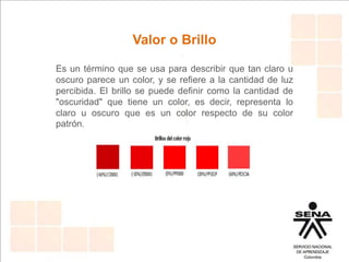 Valor o Brillo
Es un término que se usa para describir que tan claro u
oscuro parece un color, y se refiere a la cantidad de luz
percibida. El brillo se puede definir como la cantidad de
"oscuridad" que tiene un color, es decir, representa lo
claro u oscuro que es un color respecto de su color
patrón.
 