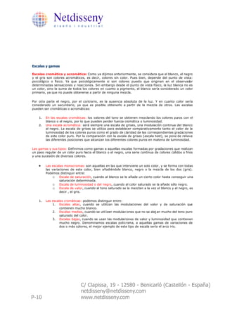Netdisseny
              d i s e ñ o i n d u s t r i a l




Escalas y gamas

Escalas cromática y acromática: Como ya dijimos anteriormente, se considera que el blanco, el negro
y el gris son colores acromáticos, es decir, colores sin color. Pues bien, depende del punto de vista:
psicológico o físico. Ya que psicológicamente si son colores puesto que originan en el observador
determinadas sensaciones y reacciones. Sin embargo desde el punto de vista físico, la luz blanca no es
un color, sino la suma de todos los colores en cuanto a pigmento, el blanco sería considerado un color
primario, ya que no puede obtenerse a partir de ninguna mezcla.

Por otra parte el negro, por el contrario, es la ausencia absoluta de la luz. Y en cuanto color sería
considerado un secundario, ya que es posible obtenerlo a partir de la mezcla de otros. Las escalas
pueden ser cromáticas o acromáticas:

    1.   En las escalas cromáticas: los valores del tono se obtienen mezclando los colores puros con el
         blanco o el negro, por lo que pueden perder fuerza cromática o luminosidad.
    2.   Una escala acromática: será siempre una escala de grises, una modulación continua del blanco
         al negro. La escala de grises se utiliza para establecer comparativamente tanto el valor de la
         luminosidad de los colores puros como el grado de claridad de las correspondientes gradaciones
         de este color puro. Por la comparación con la escala de grises (escala test), se pone de relieve
         las diferentes posiciones que alcanzan los diferentes colores puros en materia de luminosidad.

Las gamas y sus tipos: Definimos como gamas a aquellas escalas formadas por gradaciones que realizan
un paso regular de un color puro hacia el blanco o el negro, una serie contínua de colores cálidos o fríos
y una sucesión de diversos colores.


    ·    Las escalas monocromas: son aquellas en las que interviene un solo color, y se forma con todas
         las variaciones de este color, bien añadiéndole blanco, negro o la mezcla de los dos (gris).
         Podemos distinguir entre:
             o Escala de saturación, cuando al blanco se le añade un cierto color hasta conseguir una
                  saturación determinada.
             o Escala de luminosidad o del negro, cuando al color saturado se la añade sólo negro.
             o Escala de valor, cuando al tono saturado se le mezclan a la vez el blanco y el negro, es
                  decir , el gris.

    1.   Las escalas cromáticas: podemos distinguir entre:
             1. Escalas altas, cuando se utilizan las modulaciones del valor y de saturación que
                  contienen mucho bl anco.
             2. Escalas medias, cuando se util izan modulaci ones que no se alej an mucho del tono puro
                  saturado del color.
             3. Escalas bajas, cuando se usan las modulaciones de valor y luminosidad que contienen
                  mucho negro. Denominamos escalas policroma, a aquellas gamas de variaciones de
                  dos o más colores, el mejor ejemplo de este tipo de escala sería el arco iris.




                                C/ Clapissa, 19 - 12580 - Benicarló (Castellón - España)
                                netdisseny@netdisseny.com
P-10                            www.netdisseny.com
 