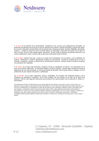 Netdisseny
                  d i s e ñ o i n d u s t r i a l




7. El azul: es el símbolo de la profundidad. Inmaterial y frío, suscita una predisposición favorable. La
sensación de placidez que provoca el azul es distinta de la calma o reposo terrestres, propios del verde.
Es un color reservado y entra dentro de los colores fríos. Expresa armonía, amistad, fidelidad, serenidad,
sosiego... y posee la virtud de crear la ilusión óptica de retroceder. Este color se asocia con el cielo, el
mar y el aire. El azul claro puede sugerir optimismo. Cuanto más se clarifica más pierde atracción y se
vuelve indiferente y vacío. Cuanto más se oscurece más atrae hacia el infinito.

8. El violeta: (mezcla del rojo y azul) es el color de la templanza, de la lucidez y de la reflexión. Es
místico, melancólico y podría representar también la introversión. Cuando el violeta deriva el lila o
morado, se aplana y pierde su potencial de concentración positiva. Cuando tiende al púrpura proyecta
una sensación de majestad.

9. El verde: es el color más tranquilo y sedante. Evoca la vegetación, el frescor y la naturaleza. Es el
color de la calma indiferente: no transmite alegría, tris teza o pasión. Cuando algo reverdece suscita la
esperanza de una vida renovada. El verde que tiende al amarillo, cobra fuerza activa y soleada; si en él
predomina el azul resulta más sobrio y sofisticado.

10. El marrón: es un color masculino, severo, confortable. Es evocador del ambiente otoñal y da la
impresión de gravedad y equilibrio. Es el color realista, tal vez porque es el color de la tierra que
pisamos. Hemos visto algunas reacciones que producen los colores según nos los describe A. Moles y L.
Janiszewski.

Cada dimensión del color está relacionada con una reacción diferente. Por ejemplo, cuanto más se satura un color, mayor es la
impresión de que el objeto se está moviendo. Cuanto más brillante es el color, mayor es la impresió n de que el objet o está más cerca
de lo que en realidad está. Las tonalidades de la parte alta del espectro (rojos, anaranjados, amarillos) suelen ser percibidas como
más enérgicas y extravertidas, mientras que las de las partes bajas (verdes, azules, púrpuras) suelen parecer más tranquilas e
introvertidas. Los verdes y los azules se perciben calmados, relajados y tranquilizantes. A la vez, los rojos, naranjas, y amarillos son
percibidos como colores cálidos, mientras que los azules, verdes y violetas son consider ados color es fríos. Las diferentes
tonalidades también producen diferentes impresiones de distancia: un objeto azul o verde parece más lejano que un rojo, naranja o
marrón.




                                          C/ Clapissa, 19 - 12580 - Benicarló (Castellón - España)
                                          netdisseny@netdisseny.com
P-13                                      www.netdisseny.com
 