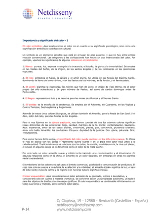 Netdisseny
               d i s e ñ o i n d u s t r i a l




Importancia y significado del color - 3

El color simbólico: Aquí analizaremos el color no en cuanto a su significado psicológico, sino como una
significación simbólica o codificación cultural.

Un símbolo es un elemento sensible que está en el lugar de algo ausente, y que no hay entre ambos
relación convencional. Las religiones y las civilizaciones han hecho un uso intencionado del color. Por
ejemplo, veamos los significados de algunos colores en el catolicismo:

1. Blanco: pureza, luz, expresa la alegría y la inocencia, el triunfo, la gloria y la inmortalidad. Se emplea
en las fiestas del Señor, de la Virgen, de los santos ángeles y de los confesores en las ceremonias
nupciales.

2. El rojo: simboliza el fuego, la sangre y el amor divino. Se utiliza en las fiestas del Espíritu Santo,
iluminando la llama del amor divino, y en las fiestas de l os Mártires, en la Pasión, y el Pentecostés.

3. El verde: significa la esperanza, los bienes que han de venir, el deseo de vida eterna. Es el color
propio del año eclesiástico y de gran número de fiestas, así como de ciertos domingos antes de
Pentecostés.

4. El Negro: representa el luto y se reserva para las misas de difuntos y el Viernes Santo.

5. El Violeta: es la enseña de la penitencia. Se emplea por el Adviento, en Cuaresma, en las Vigilias y
Cuatro Tiempos, Septuagésima y Rogaciones.

Además de estos cinco colores litúrgicos, se utilizan también el Amarillo, para la fiesta de San José, y el
Azul, color del cielo, para las fiestas de los ángeles.

Pero si nos fijamos en la iglesia anglicana, nos damos cuentas de que los mismos colores significan
cosas diferentes de las anteriores: Rojo, caridad, mártires de la fe. Verde: contemplación, bautismo.
Azul: esperanza, amor de las obras divinas, sinceridad, piedad, paz, conciencia, prudencia cristiana,
amor a lo bello. Amarillo: los confesores. Púrpura: dignidad de la justicia. Oro: gloria, pot encia. Gris:
Tribulaciones.

Pero como hemos dicho antes, el significado del color puede cambiar en los diferentes paises. En China
el rojo se asocia con las bodas y representa buena suerte y en la India este color está unido a la
caballerosidad. Tradicionalmente se relaciona con los celos, la envidia, la adolescencia, la risa y el placer,
e incluso en algunos casos se le denomina como el color de la mala suerte.

Por otro lado un color amarillo suave y cálido incita también a la concentración y el dinamismo. En
algunas religiones como en la china, el amarillo es un color Sagrado, sin embargo en otras no significa
nada trascendental.

El simbolismo de los colores es apli cado al ámbito comercial, publicidad o comunicación de productos. El
rojo coca cola se asocia a la euforia, la exaltación y la vitalidad, el amarillo Kodak significa la luz, el azul
de Ciba-Geiby evoca la calma y la higiene o el naranja butano significa energía.

El color esquemático: Aquí consideramos el color extraído de su contexto, icónico o denotativo, y
considerarlo sólo en cuanto a materia cromática. Se convierte así en una propi edad autónoma, uti lizabl e
para los objetos de diseño y los mensajes gráficos. El color esquemático es combinable infinitamente con
todos sus tonos y matices, pero siempre color plano.




                                  C/ Clapissa, 19 - 12580 - Benicarló (Castellón - España)
                                  netdisseny@netdisseny.com
P-14                              www.netdisseny.com
 