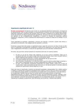 Netdisseny
              d i s e ñ o i n d u s t r i a l




Importancia y significado del color - 5

El color con vencion al: Se trata de usar el color en una absoluta libertad de abstracción, al margen de
la representación. Este no está orientado a la representación mimética, sino que se aplica para colorear
diferentes superficies o grafismos del mensaje visual: las masas cromáticas en la relación figura-fondo,
donde las primeras son figuras generalmente geométricas. Se busca aquí una expresividad por el color,
por ejemplo en las compaginaciones tipográficas, o cuando se colorean los esquemas, gráficos
estadísticos, diagramas y otras vi sualizaciones esquemáticas no sujetas al código de la realidad ni a l os
códigmún.

Tiene capacidad de expresión, significado y provoca una reacción o emoción. Cuanto más intens a o
saturada es la coloración, más cargado está de expresión y emoción.

Construye, porque todo color posee un significado propio, capaz de comunicar una idea. El color no sólo
tiene un significado universalmente compartido a través de la experiencia, sino que tiene también un
valor independiente informativo a través de los significados que se le adscriben simbólicamente.

Por tanto, hay que tener siempre presente la importancia del color en nuestros diseños:

    1.   El color es uno de los medios más subjetivos con el que cuenta el diseñador. Dado que la
         percepción del color es la parte simple más emotiva del proceso visual, tiene una gran fuerza y
         puede emplearse para expresar y reforzar la información visual.
    2.   Tiene mucho poder de atracción o rechazo dependiendo del uso que se le dé.
    3.   Los colores también dan sensación de movimiento.
    4.   Las emociones, sensaciones, y en definiti va todo lo que los colores pueden llegar a expresar y
         hacer sentir al espectador forma una parte fundamental de la base de un buen diseño.
    5.   El color, como elemento claramente evidenciado de nuestro diseño, puede ser la clave de
         nuestro éxito. Tanto si pensamos en ello como si no, si nos damos cuenta o no de ello, estamos
         cargando de significados cuando elegimos un color.

Cada color tiene un significado y expresa una sensación agradable o desagradable, fria o cálida, positiva
o negativa. El estudio de la influencia psicológica de los colores, es hoy en día una ciencia que se aplica
a muy diferentes campos debido a la importancia que puede tener en los ambientes, en la vida diaria y
en la publicidad. También hay que tener en cuenta, que el color puede cambiar su significado
dependiendo del país y su cultura, y al igual que el color, hay otros elementos (circulo, cuadrado u otra
forma) que las personas pueden asociar con un concepto diferente al que normalmente se le atribuye a
dicho elemento. La función de los elementos gráficos, no es simplemente adornar, sino atraer,
representar la realidad y proporcionar más información que la escrita, o hacerla más evidente.




                                C/ Clapissa, 19 - 12580 - Benicarló (Castellón - España)
                                netdisseny@netdisseny.com
P-16                            www.netdisseny.com
 