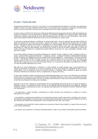 Netdisseny
               d i s e ñ o i n d u s t r i a l




El color / Teoría del color

Empezaremos diciendo que el color en sí no existe, no es una característica del objeto, e s más bien una apreciación
subjetiva nuestra. Por tanto, podemos definirlo como, una sensación que se produce en respuesta a la estimulación
del ojo y de sus mecanismos nerviosos, por la energía luminosa de ciertas longitude s de onda.


El color es pues un hecho de la visión que resulta de las diferencias de p ercepciones del ojo a distintas longitudes de
onda que componen lo que se de nomina el "espectro" de luz blanca reflejada en una hoja de pape l. Estas ondas
visibles son aquellas cuya longitud de onda está comprend ida entre los 400 y los 700 nanómetros; más allá de
estos límites siguen existiendo radiaciones, pero ya no son percibidos por nuestra vista.


Lo que ocurre cuando percibimos un objeto de un det erminado color, es que la superficie de ese objeto refleja una
parte del espectro de luz blanca que recibe y absorbe las demás. La luz blanca está formada por tres colores
básicos: rojo intenso, verde y azul violeta. Por ejemplo, en el caso de objeto d e color rojo, éste absorbe el verde y
el azul, y refleja el resto de la luz que es interpretado por nuestra retina como color rojo. Este fenómeno fue
descubierto en 1666 por Isaac Newton, que ob servó que cuando un haz de luz blanca traspa saba un prisma de
cristal, dicho haz se dividía en un espectro de colores idént ico al del arco iris: rojo, anaranjado, amarillo, verde,
azul, añil y violeta.


En las artes gráficas tenemos dos grandes categorías con respecto al color, imagen en color e imagen en blanco y
negro, en éstas últimas podemos diferenciar: - imágenes a pluma. - imágenes tramadas: mediante diferentes tipos
de gris. Asimismo, las imágenes en color se pueden dividir en dos categorías: - colores planos: manchas uniformes
de color. - degradados, también tramadas. El color es un elemento básico a la hora de elaborar un mensaje visual.
Muchas veces, el color no es un simple atributo que recubre la forma de las cosas en busca de la fidelidad
reproducida. A pesar de que, sin el color la forma permanece, con frecuencia el Mensajes es, precisamente, el Color,
o lo que sólo puede expresarse por el Color.


Más allá de la mera identificación o asociación, el color también se puede emplear para crear experiencias. El
publicista representa el producto en su anunc io mediante la forma, pero añade las c ualidades del color. El color
puede llegar a ser la traducción visual de nuestros sent idos, o despertar éstos mediante la gama de colores
utilizados. Podremos dar sensación de frío, de apetecible, de rugoso, de limpio...


El color está presente en todos los aspectos de la identidad empresarial y de marca. En la identidad, las empresas
pueden hacer que el color sea e l principal elemento de su identidad utilizando un único color o una paleta de colores
como parte de su identidad visual. Si el color se emplea uniformemente en una serie de elementos de la identidad,
se termina convirtiendo en la rúbrica de la empresa.


Aprender a ver el color y obtener una interpretaci ón de sus propiedades inherentes ha de ser el punto de partida si
deseamos realizar un tratamiento eficaz de éste en las distintas aplicaciones gráficas que hagamos. Podemos
establecer diversas clasificaciones de color. Por ejemplo esta clasificación de "Grafismo Funcional" (Abraham Moles/
Luc Janiszewski):


- Los policromos, o gama cromática. Compuesto p or colores diversos que encuentran su unidad en la común
saturación de los colores.


- Los camafeos, o matizaciones alrededor de una coloración principal. Pueden haber tantos camafeos como colores.
No obstante, cabe distinguir en primer lugar el cama feo cálido (compuesto de tonos que giran alreded or del rojo y
del naranja) del camafeo frío (compuesto por tonos alrededor del azul cyan y del verde).


- Los agrisados, que comportan colores variados muy cercanos al blanco (tonos pastel) o al negro (tonos os curos) o
al gris (tonos quebrados).


- Los neutros, que componen un conjunto únicamente blanco y negro o que pueden comprender grises esc alonados.




                                   C/ Clapissa, 19 - 12580 - Benicarló (Castellón - España)
                                   netdisseny@netdisseny.com
P-3                                www.netdisseny.com
 