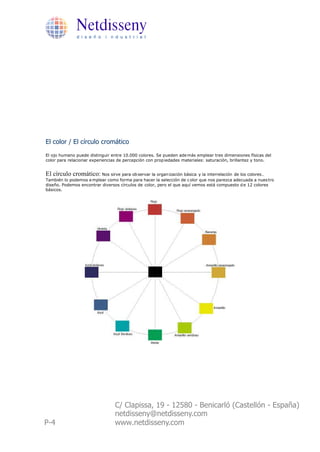 Netdisseny
              d i s e ñ o i n d u s t r i a l




El color / El círculo cromático
El ojo humano puede distinguir entre 10.000 colores. Se pueden ade más emplear tres dimensiones físicas del
color para relacionar experiencias de percepción con prop iedades materiales: saturación, brillantez y tono.


El círculo cromático: Nos sirve para ob servar la organ ización básica   y la interrelación de los colores .
También lo podemos e mplear como forma para hacer la selección de c olor que nos parezca adecuada a nues tro
diseño. Podemos encontrar diversos círculos de color, pero el que aquí vemos está compuesto d e 12 colores
básicos.




                                 C/ Clapissa, 19 - 12580 - Benicarló (Castellón - España)
                                 netdisseny@netdisseny.com
P-4                              www.netdisseny.com
 