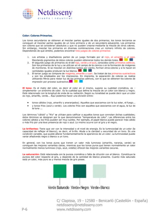 Netdisseny
                d i s e ñ o i n d u s t r i a l




Color: Colores Primarios.
Los tonos secundarios se obtienen al mezclar partes iguales de dos primarios; los tonos terciarios se
consiguen al mezclar partes iguales de un tono primario y de un secundario adyacente. Los primarios
son colores que se consideran absolutos y que no pueden crearse mediante la mezcla de otros colores.
Sin embargo, mezclar los primarios en diversas combinaciones crea un número infinito de colores.
Dependiendo de qué ámbito, podemos encontrar tres juegos de colores primarios:

      1.   Los artistas y diseñadores parten de un juego formado por el rojo, el amarillo y el azul.
           Mezclando pigmentos de éstos colores pueden obtenerse todos los demás tonos.
      2.   El segundo juego de primarios es el del rojo, verde y el azul, conocidos como primarios aditivos.
           Son los primarios de la luz y se utili zan en el campo de la ciencia o en la formación de imágenes
           de monitores. Si se mezclan en distintos tantos por ciento, forman otros colores y si lo hacen en
           cantidades iguales producen la luz blanca.
      3.   El tercer juego se compone de magenta, amarillo y cyan . Se tratan de los primarios sustractivos
           y son los empleados por los impresores. En imprenta, la separación de colores se realiza
           utilizando filtros para restar luz de los primarios aditivos, con lo que se obtienen los colores de
           impresión por proceso sustractivo.

El tono: Es el matiz del color, es decir el color en sí mismo, supone su cualidad cromática, es -
simplemente- un sinónimo de color. Es la cualidad que define la mezcla de un color con blanco y negro.
Está relacionado con la longitud de onda de su radiación. Según su tonalidad se puede decir que un color
es rojo, amarillo, verde... Aquí podemos hacer una división entre:


      ·    tonos cálidos (rojo, amarill o y anaranjados). Aquellos que asociamos con la luz solar, el fuego...
      ·    y tonos fríos (azul y verde). Los colores fríos son aquellos que asociamos con el agua, la luz de
           la luna ...

Los términos "cálido" y "frío" se utilizan para calificar a aquellos tonos que connotan dichas cualidades;
éstos términos se designan por lo que denominamos "temperatura de color". Las diferencias entre los
colores cálidos y los fríos pueden ser muy sutiles. Por ejemplo, el papel blanco puede parecer más cálido
o más frío por una leve presencia de rojo o azul. Lo mismo ocurre con el gris y el negro.

La brillantez: Tiene que ver con la intensidad o el nivel de energía. Es la luminosidad de un color (la
capacidad de reflejar el blanco), es decir, el brillo. Alude a la claridad u oscuridad de un tono. Es una
condición variable, que puede alterar fundamentalmente la apariencia de un color. La luminosidad puede
variar añadi endo negro o blanco a un t ono.

En general, con l os tonos puros que ti enen un valor más luminoso (amaril lo, naranja, verde) se
consiguen las mejores variantes claras, mientras que los tonos puros que tienen normalmente un valor
normalmente menos luminoso (rojo, azul, violeta) ofrecen las mejores variantes oscuras.

La saturación: Está relacionada con la pureza cromática o falta de di lución con el blanco. Constituye la
pureza del color respecto al gris, y depende de la cantidad de blanco presente. Cuanto más saturado
está un color, más puro es y menos mezcla de gris posee.




                                  C/ Clapissa, 19 - 12580 - Benicarló (Castellón - España)
                                  netdisseny@netdisseny.com
P-6                               www.netdisseny.com
 