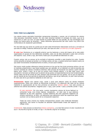 Netdisseny
              d i s e ñ o i n d u s t r i a l




Color: Color Luz y pigmento

Los colores menos saturados transmiten sensaciones tranquilas y suaves, por el contrario los colores
más saturados transmiten tensión. Por otro lado tenemos también el concepto de matiz, que es la
mezcla de un color con otro; en este sentido se puede hablar de rojo granate, de rojo anaranjado (que
tenga una buena parte de amarillo)... Estas diferentes apreciaciones del color hacen muy dificil una
nomenclatura de aceptación generalizada.

Por otro lado hay que tener en cuenta que el color está íntimamente relacionado con la luz y el modo en
que esta se refleja. Podemos diferenciar por esto, dos tipos de color: el color luz y el color pigmento.

El color luz: Decíamos en un epígrafe anterior que los bastones y conos del órgano de la vista están
organizados en grupos de tres elementos sensibles, cada uno de ellos destinado a cada color primario
del espectro: azul, verde y rojo, del mismo modo que una pantalla de televisión en color.

Cuando vemos rojo es porque se ha excitado el elemento sensible a esta longitud de onda. Cuando
vemos amarillo es porque se excitan a un tiempo verde y el rojo, y cuando vemos azul celeste (cyan), es
que están funcionando simultáneamente el verde y el azul (azul violeta).

Del mismo modo pueden obtenerse colores terciarios en los que las tres luces primarias actúan a la vez
en distintas proporciones y que hacen posible que, por ejemplo, en un televisor en color se perciba una
enorme cantidad de valores cromáticos distintos. Este proceso de formación de colores a partir del trío
básico azul, verde y rojo), es lo que se conoce como síntesis aditiva, y en ella cada nuevo color
secundario o terciario se obtiene por l a adición de las partes correspondientes de los tres fundamentales,
siendo cada una de las sumas de color siempre más luminosas que sus partes, con lo que se explica el
que la mezcla de los tres permita la obtención del blanco, que es por definición, el color más luminoso.
En este caso de lo que estamos hablando es del color luz.

Sintetizando: Bastan tres colores (rojo, verde y azul) para obtener todos los demás mediante
superposiciones. Estos tres colores se denominan primarios, y la obtención del resto de los colores
mediante la superposición de los tres primeros se denomina síntesis aditiva. Con este proceso se
obtienen los colores secundarios: magenta (azul + rojo), cyan (verde + azul) y amarillo (verde + rojo).

         El color pig mento: Por otra parte, cuando manejamos colores de forma habitual no
         utilizamos luces, sino tintas, lápices, rotuladores... en este caso lo que estamos
         hablando es del color pigmento. Cuando hablamos del color pigmento hablamos de
         síntesis sustractiva, es decir, de pigmentos que aplicamos sobre las superficies para
         sustraer a la luz blanca parte de su composición espectral.

         Todas las cosas (menos los medios transparentes) poseen unas moléculas llamadas
         pigmentos, que tienen la facultad de absorber determinadas ondas del espectro y
         reflejar otras.

Sintetizando: Este proceso se denomina síntesis sustractiva, y es más fácil prever el color resultante (el
azul + el amarillo originan el verde, el rojo + el amarillo originan el naranja).




                                C/ Clapissa, 19 - 12580 - Benicarló (Castellón - España)
                                netdisseny@netdisseny.com
P-7                             www.netdisseny.com
 