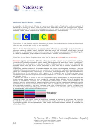 Netdisseny
               d i s e ñ o i n d u s t r i a l




Interacciones del color: Armonía y contraste

La propiedad más determinante del color tal vez sea su carácter relativo. Ningún color puede ser evaluado al
margen de su entorno. En el libro "Interacción del color" Josef Albers afirma que "un mismo color permite
innumerables lecturas". Un mismo tono puede parecer diferente cuando se coloca sobre diferentes fondos, y
diferentes colores pueden parecer casi el mismo cuando se asocian a distintos fondos.




Como vemos en este ejemplo el mismo elemento y del mismo color contrastado con fondos de diferentes de
color hace que parezcan que cambia su tono y su valor.

Además de las diferencias de tono, los colores reciben influencias que se reflejan en su luminosidad y
oscuridad, calidez y frialdad, brillo y sombra y según los colores que los rodeen. Según Albers, la única
forma de ver un color es observarlo en relación con su entorno. Y a pesar de que existe una cantidad ingente
de colores, el vocabulario usual cuenta con no más de treinta nombres para denominarlos.

Existen dos formas básicas compositivas del color. Una de ellas es la armonía y la otra el contraste.

Armonizar: Significa coordinar los diferentes valores que el color adquiere en una composición, es decir,
cuando en una composición todos los colores poseen una parte común al resto de los colores componentes.
Armónicas son las combinaciones en las que se utilizan modulaciones de un mismo tono, o también de
diferentes tonos, pero que en su mezcla mantienen los unos parte de los mismos pigmentos de los
restantes.
En todas las armonías cromáticas, se pueden observar tres colores: uno dominante, otro tónico y otro de
mediación. El tono dominante, que es el más neutro y de mayor extensión (su función es destacar los otros
colores que conforman nuestra composición). El color tónico, normalmente en la gama del complementario
del dominante, es el más potente en color y valor, y el de mediación, que su función es actuar como
conciliador y modo de transición de los anteriores y suele tener una situación en el círculo cromático próxima
a la del color tónico.
La armonía más sencilla es aquella en la que se conjugan tonos de la misma gama o de una misma parte del
círculo, aunque puede resultar un tanto carente de vivacidad. Según diversas teorías la sensación de
armonía o concordancia suscitada por una composición gráfica tiene su origen exclusivamente en las
relaciones y en las proporciones de sus componentes cromáticos. Sería el resultado de yuxtaponer colores
equidistantes en el círculo cromático o colores afines entre sí, o de tonos de la misma gama representados
en gradaciones constantes, o del fuerte contraste entre tonos complementarios, o de los contrastes más
suavizados entre un color saturado y otro no saturado y también de las relaciones entre las superficies que
se asignen a cada valor tonal de nuestra composición.




Cuando se trabaja con colores y tipos es importante consolidar la armonía de los colores, una condición
derivada de la elección de los tonos y de su orden sobre el campo visual. Los diseñadores que trabajan con
un ordenador pueden mez clar pintura s para crear nuevos tonos seleccionando mezclas de las gamas de
colores disponibles.




                                C/ Clapissa, 19 - 12580 - Benicarló (Castellón - España)
                                netdisseny@netdisseny.com
P-8                             www.netdisseny.com
 