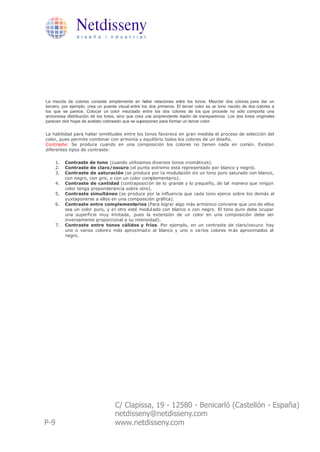 Netdisseny
                d i s e ñ o i n d u s t r i a l




La mezcla de colores consiste simplemente en hallar relaciones entre los tonos. Mezclar dos colores para dar un
tercero, por ejemplo, crea un puente visual entre los dos primeros. El tercer color es un tono nacido de dos colores a
los que se parece. Colocar un color mezclado entre los dos colores de los que procede no sólo comporta una
armoniosa distribución de los tonos, sino que crea una sorprendente ilusión de transparencia. Los dos tonos originales
parecen dos hojas de acetato coloreado que se superponen para formar un tercer color.

La habilidad para hallar similitudes entre los tonos favorece en gran medida el proceso de selección del
color, pues permite combinar con armonía y equilibrio todos los colores de un diseño.
Contraste: Se produce cuando en una composición los colores no tienen nada en común. Existen
diferentes tipos de contraste:

      1.   Contraste de tono (cuando utilizamos diversos tonos cromáticos).
      2.   Contraste de claro/oscuro (el punto extremo está representado por blanco y negro).
      3.   Contraste de saturación (se produce por l a modulación d e un tono puro saturado con blanco,
           con negro, con gris, o con un color complementario).
      4.   Contraste de cantidad (contraposici ón de lo grande y lo p equeño, de tal manera que ningún
           color tenga preponderancia sobre otro).
      5.   Contraste simultáneo (se produce por la influencia que cada tono ejerce sobre los demás al
           yuxtaponerse a ellos en una composición gráfica).
      6.   Contraste entre complementarios (Para lograr algo más armónico conviene que uno de ellos
           sea un color puro, y e l otro esté modul ado con blanco o con negro. El tono puro debe ocupar
           una superficie muy limitada, pues la extensión de un color en una composición debe ser
           inversamente proporcional a su intensidad).
      7.   Contraste entre tonos cálidos y fríos. Por ejemplo, en un contraste de claro/oscuro: hay
           uno o varios colore s más aproximad o al blanco y uno o va rios colores m ás aproximados al
           negro.




                                   C/ Clapissa, 19 - 12580 - Benicarló (Castellón - España)
                                   netdisseny@netdisseny.com
P-9                                www.netdisseny.com
 