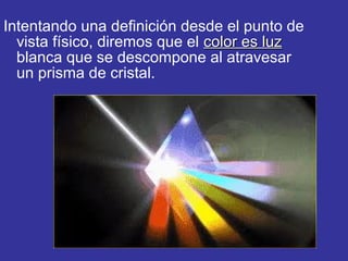 Intentando una definición desde el punto de
vista físico, diremos que el color es luz
blanca que se descompone al atravesar
un prisma de cristal.

 