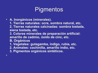 Pigmentos
• A. Inorgánicos (minerales).
1. Tierras naturales: ocre, sombra natural, etc.
2. Tierras naturales calcinadas: sombra tostada,
siena tostada, etc.
3. Colores minerales de preparación artificial:
amarillo de cadmio, óxido de cinc, etc.
B. Orgánicos
1. Vegetales: gutagamba, índigo, rubia, etc.
2. Animales: cochinilla, amarillo indio, etc.
3. Pigmentos orgánicos sintéticos.
•

 