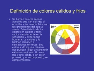 Definición de colores cálidos y fríos
• Se llaman colores cálidos
aquellos que van del rojo al
amarillo y los colores fríos son
las gradaciones del azul al
verde. Esta división de los
colores en cálidos y fríos,
radica simplemente en la
sensación y experiencia
humana. La calidez y la
frialdad atienden a
sensaciones térmicas. Los
colores, de alguna manera,
nos pueden llegar a transmitir
estas sensaciones. Un color
frío y uno cálido, o un color
primario y uno compuesto, se
complementan.

 