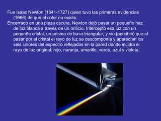 Fue Isaac Newton (1641-1727) quien tuvo las primeras evidencias
(1666) de que el color no existe.
Encerrado en una pieza oscura, Newton dejó pasar un pequeño haz
de luz blanca a través de un orificio. Interceptó esa luz con un
pequeño cristal, un prisma de base triangular, y vio (percibió) que al
pasar por el cristal el rayo de luz se descomponía y aparecían los
seis colores del espectro reflejados en la pared donde incidía el
rayo de luz original: rojo, naranja, amarillo, verde, azul y violeta.

 