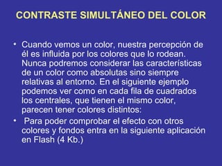 CONTRASTE SIMULTÁNEO DEL COLOR
• Cuando vemos un color, nuestra percepción de
él es influida por los colores que lo rodean.
Nunca podremos considerar las características
de un color como absolutas sino siempre
relativas al entorno. En el siguiente ejemplo
podemos ver como en cada fila de cuadrados
los centrales, que tienen el mismo color,
parecen tener colores distintos:
• Para poder comprobar el efecto con otros
colores y fondos entra en la siguiente aplicación
en Flash (4 Kb.)

 