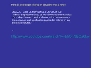 Para los que tengan interés en estudiarlo más a fondo
ENLACE : video EL MUNDO DE LOS COLORES”
“Viaje al enigmático mundo de los colores donde se analiza
cómo el ojo humano percibe el color, cómo los creamos y
diferenciamos, qué significados poseen los colores en las
diferentes culturas."
•

http://www.youtube.com/watch?v=bhOnNEQa6kw

 