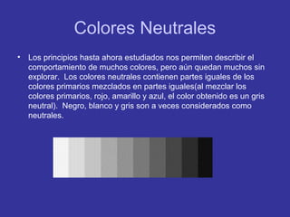 Colores Neutrales
•

Los principios hasta ahora estudiados nos permiten describir el
comportamiento de muchos colores, pero aún quedan muchos sin
explorar. Los colores neutrales contienen partes iguales de los
colores primarios mezclados en partes iguales(al mezclar los
colores primarios, rojo, amarillo y azul, el color obtenido es un gris
neutral). Negro, blanco y gris son a veces considerados como
neutrales.

 
