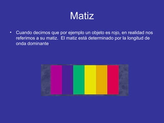 Matiz
•

Cuando decimos que por ejemplo un objeto es rojo, en realidad nos
referimos a su matiz. El matiz está determinado por la longitud de
onda dominante.

 
