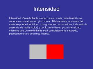 Intensidad
•

Intensidad: Cuan brillante ó opaco es un matiz, esta también se
conoce como saturación y/ o croma. Básicamente es cuanto del
matiz se puede identificar. Los grises son acromáticos, indicando la
ausencia de matiz (color) y por lo tanto tienen poca intensidad;
mientras que un rojo brillante está completamente saturado,
poseyendo una croma muy intensa.

 