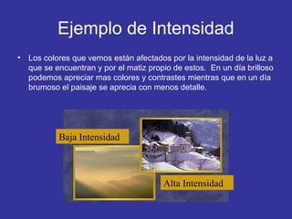 Ejemplo de Intensidad
•

Los colores que vemos están afectados por la intensidad de la luz a
que se encuentran y por el matiz propio de estos. En un día brilloso
podemos apreciar mas colores y contrastes mientras que en un día
brumoso el paisaje se aprecia con menos detalle.

Baja Intensidad

Alta Intensidad

 