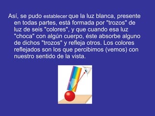 Así, se pudo establecer que la luz blanca, presente
en todas partes, está formada por "trozos" de
luz de seis "colores", y que cuando esa luz
"choca" con algún cuerpo, éste absorbe alguno
de dichos "trozos" y refleja otros. Los colores
reflejados son los que percibimos (vemos) con
nuestro sentido de la vista.

 