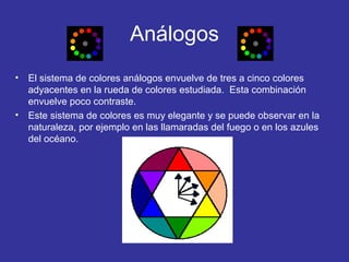 Análogos
•

•

El sistema de colores análogos envuelve de tres a cinco colores
adyacentes en la rueda de colores estudiada. Esta combinación
envuelve poco contraste.
Este sistema de colores es muy elegante y se puede observar en la
naturaleza, por ejemplo en las llamaradas del fuego o en los azules
del océano.

 