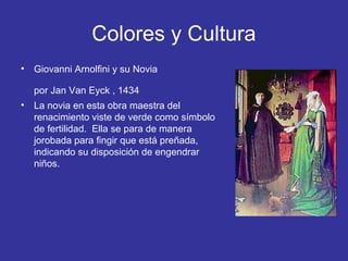 Colores y Cultura
•

Giovanni Arnolfini y su Novia
por Jan Van Eyck , 1434

•

La novia en esta obra maestra del
renacimiento viste de verde como símbolo
de fertilidad. Ella se para de manera
jorobada para fingir que está preñada,
indicando su disposición de engendrar
niños.

 