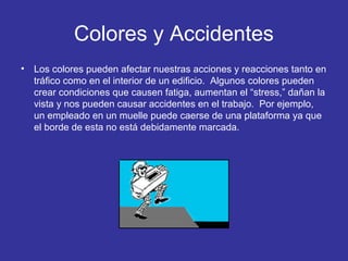 Colores y Accidentes
•

Los colores pueden afectar nuestras acciones y reacciones tanto en
tráfico como en el interior de un edificio. Algunos colores pueden
crear condiciones que causen fatiga, aumentan el “stress,” dañan la
vista y nos pueden causar accidentes en el trabajo. Por ejemplo,
un empleado en un muelle puede caerse de una plataforma ya que
el borde de esta no está debidamente marcada.

 