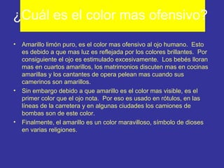 ¿Cuál es el color mas ofensivo?
•

•

•

Amarillo limón puro, es el color mas ofensivo al ojo humano. Esto
es debido a que mas luz es reflejada por los colores brillantes. Por
consiguiente el ojo es estimulado excesivamente. Los bebés lloran
mas en cuartos amarillos, los matrimonios discuten mas en cocinas
amarillas y los cantantes de opera pelean mas cuando sus
camerinos son amarillos.
Sin embargo debido a que amarillo es el color mas visible, es el
primer color que el ojo nota. Por eso es usado en rótulos, en las
líneas de la carretera y en algunas ciudades los camiones de
bombas son de este color.
Finalmente, el amarillo es un color maravilloso, símbolo de dioses
en varias religiones.

 