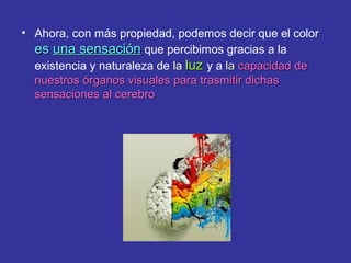 • Ahora, con más propiedad, podemos decir que el color
es una sensación que percibimos gracias a la
existencia y naturaleza de la luz y a la capacidad de
nuestros órganos visuales para trasmitir dichas
sensaciones al cerebro

 
