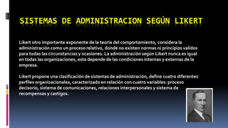 SISTEMAS DE ADMINISTRACION SEGÚN LIKERT 
Likert otro importante exponente de la teoría del comportamiento, considera la 
administración como un proceso relativo, donde no existen normas ni principios validos 
para todas las circunstancias y ocasiones. La administración según Likert nunca es igual 
en todas las organizaciones, esta depende de las condiciones internas y externas de la 
empresa. 
Likert propone una clasificación de sistemas de administración, define cuatro diferentes 
perfiles organizacionales, caracterizado en relación con cuatro variables: proceso 
decisorio, sistema de comunicaciones, relaciones interpersonales y sistema de 
recompensas y castigos. 
 