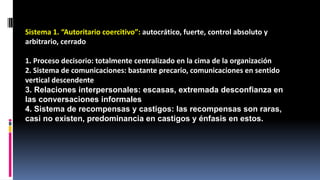 Sistema 1. “Autoritario coercitivo”: autocrático, fuerte, control absoluto y 
arbitrario, cerrado 
1. Proceso decisorio: totalmente centralizado en la cima de la organización 
2. Sistema de comunicaciones: bastante precario, comunicaciones en sentido 
vertical descendente 
3. Relaciones interpersonales: escasas, extremada desconfianza en 
las conversaciones informales 
4. Sistema de recompensas y castigos: las recompensas son raras, 
casi no existen, predominancia en castigos y énfasis en estos. 
 