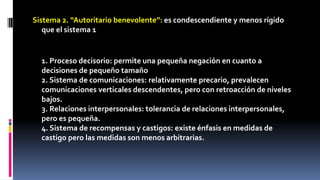 Sistema 2. “Autoritario benevolente”: es condescendiente y menos rígido 
que el sistema 1 
1. Proceso decisorio: permite una pequeña negación en cuanto a 
decisiones de pequeño tamaño 
2. Sistema de comunicaciones: relativamente precario, prevalecen 
comunicaciones verticales descendentes, pero con retroacción de niveles 
bajos. 
3. Relaciones interpersonales: tolerancia de relaciones interpersonales, 
pero es pequeña. 
4. Sistema de recompensas y castigos: existe énfasis en medidas de 
castigo pero las medidas son menos arbitrarias. 
 