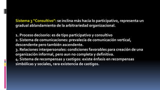 Sistema 3 “Consultivo”: se inclina más hacia lo participativo, representa un 
gradual ablandamiento de la arbitrariedad organizacional. 
1. Proceso decisorio: es de tipo participativo y consultivo 
2. Sistema de comunicaciones: prevalecía de comunicación vertical, 
descendente pero también ascendente. 
3. Relaciones interpersonales: condiciones favorables para creación de una 
organización informal, pero aun no completa y definitiva. 
4. Sistema de recompensas y castigos: existe énfasis en recompensas 
simbólicas y sociales, rara existencia de castigos. 
 