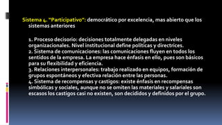 Sistema 4. “Participativo”: democrático por excelencia, mas abierto que los 
sistemas anteriores 
1. Proceso decisorio: decisiones totalmente delegadas en niveles 
organizacionales. Nivel institucional define políticas y directrices. 
2. Sistema de comunicaciones: las comunicaciones fluyen en todos los 
sentidos de la empresa. La empresa hace énfasis en ello, pues son básicos 
para su flexibilidad y eficiencia. 
3. Relaciones interpersonales: trabajo realizado en equipos, formación de 
grupos espontáneos y efectiva relación entre las personas. 
4. Sistema de recompensas y castigos: existe énfasis en recompensas 
simbólicas y sociales, aunque no se omiten las materiales y salariales son 
escasos los castigos casi no existen, son decididos y definidos por el grupo. 
 