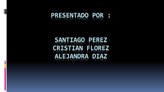 PRESENTADO POR : 
SANTIAGO PEREZ 
CRISTIAN FLOREZ 
ALEJANDRA DIAZ 
 