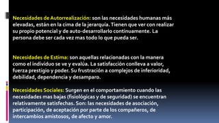 Necesidades de Autorrealización: son las necesidades humanas más 
elevadas, están en la cima de la jerarquía. Tienen que ver con realizar 
su propio potencial y de auto-desarrollarlo continuamente. La 
persona debe ser cada vez mas todo lo que pueda ser. 
Necesidades de Estima: son aquellas relacionadas con la manera 
como el individuo se ve y evalúa. La satisfacción conlleva a valor, 
fuerza prestigio y poder. Su frustración a complejos de inferioridad, 
debilidad, dependencia y desamparo. 
Necesidades Sociales: Surgen en el comportamiento cuando las 
necesidades mas bajas (fisiológicas y de seguridad) se encuentran 
relativamente satisfechas. Son: las necesidades de asociación, 
participación, de aceptación por parte de los compañeros, de 
intercambios amistosos, de afecto y amor. 
 