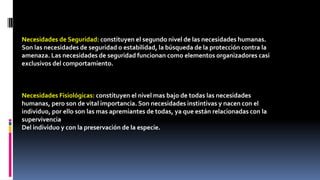 Necesidades de Seguridad: constituyen el segundo nivel de las necesidades humanas. 
Son las necesidades de seguridad o estabilidad, la búsqueda de la protección contra la 
amenaza. Las necesidades de seguridad funcionan como elementos organizadores casi 
exclusivos del comportamiento. 
Necesidades Fisiológicas: constituyen el nivel mas bajo de todas las necesidades 
humanas, pero son de vital importancia. Son necesidades instintivas y nacen con el 
individuo, por ello son las mas apremiantes de todas, ya que están relacionadas con la 
supervivencia 
Del individuo y con la preservación de la especie. 
 