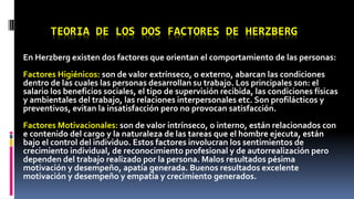 TEORIA DE LOS DOS FACTORES DE HERZBERG 
En Herzberg existen dos factores que orientan el comportamiento de las personas: 
Factores Higiénicos: son de valor extrínseco, o externo, abarcan las condiciones 
dentro de las cuales las personas desarrollan su trabajo. Los principales son: el 
salario los beneficios sociales, el tipo de supervisión recibida, las condiciones físicas 
y ambientales del trabajo, las relaciones interpersonales etc. Son profilácticos y 
preventivos, evitan la insatisfacción pero no provocan satisfacción. 
Factores Motivacionales: son de valor intrínseco, o interno, están relacionados con 
e contenido del cargo y la naturaleza de las tareas que el hombre ejecuta, están 
bajo el control del individuo. Estos factores involucran los sentimientos de 
crecimiento individual, de reconocimiento profesional y de autorrealización pero 
dependen del trabajo realizado por la persona. Malos resultados pésima 
motivación y desempeño, apatía generada. Buenos resultados excelente 
motivación y desempeño y empatía y crecimiento generados. 
 